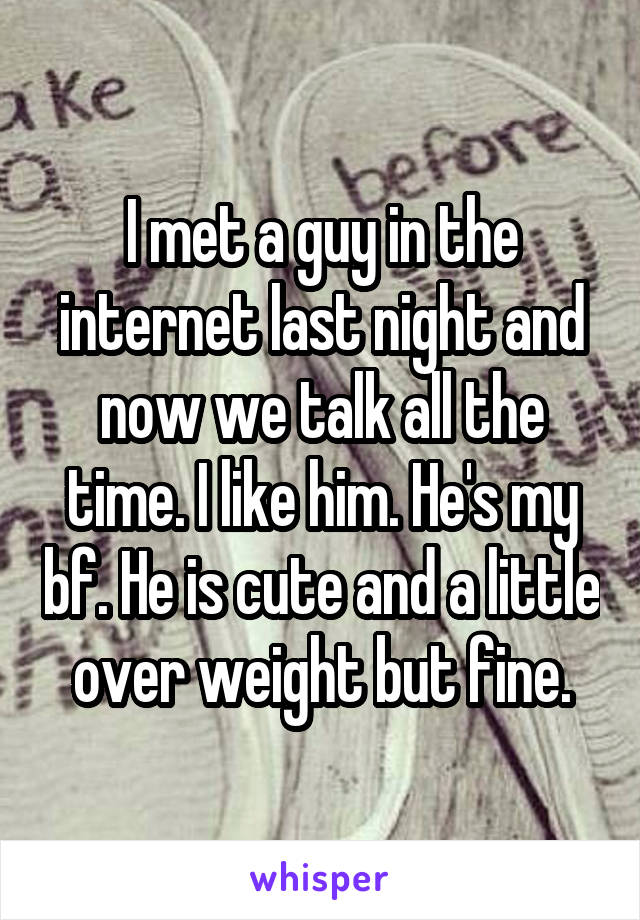 I met a guy in the internet last night and now we talk all the time. I like him. He's my bf. He is cute and a little over weight but fine.