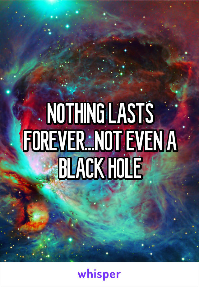 NOTHING LASTS FOREVER...NOT EVEN A BLACK HOLE