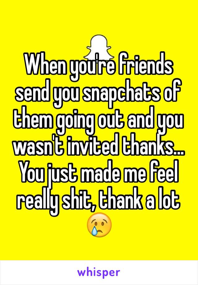 When you're friends send you snapchats of them going out and you wasn't invited thanks... You just made me feel really shit, thank a lot 😢