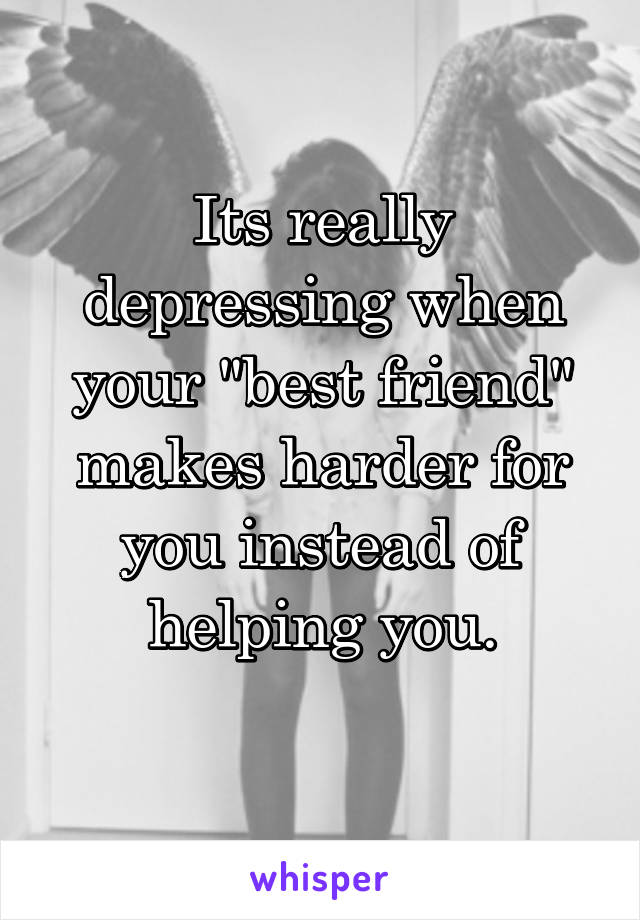 Its really depressing when your "best friend" makes harder for you instead of helping you.
