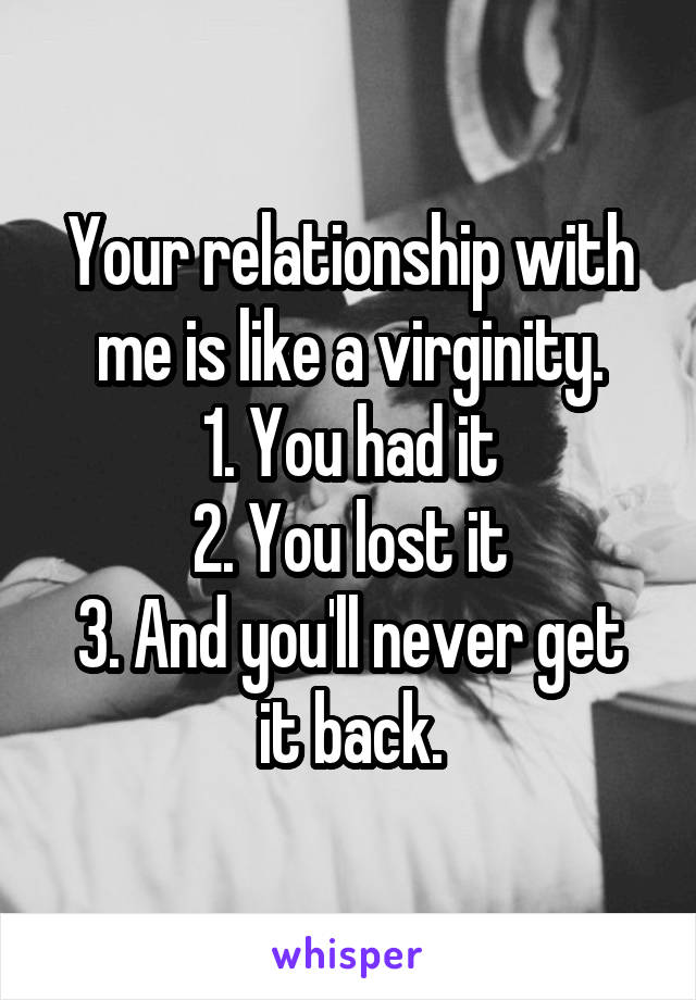 Your relationship with me is like a virginity.
1. You had it
2. You lost it
3. And you'll never get it back.