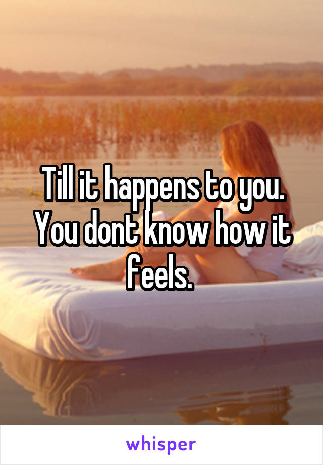 Till it happens to you. You dont know how it feels. 