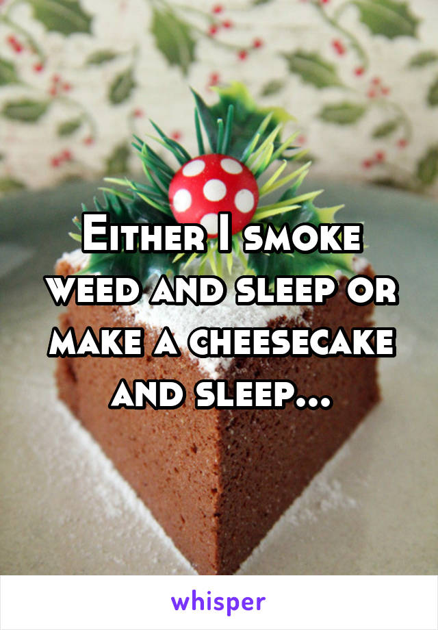 Either I smoke weed and sleep or make a cheesecake and sleep...