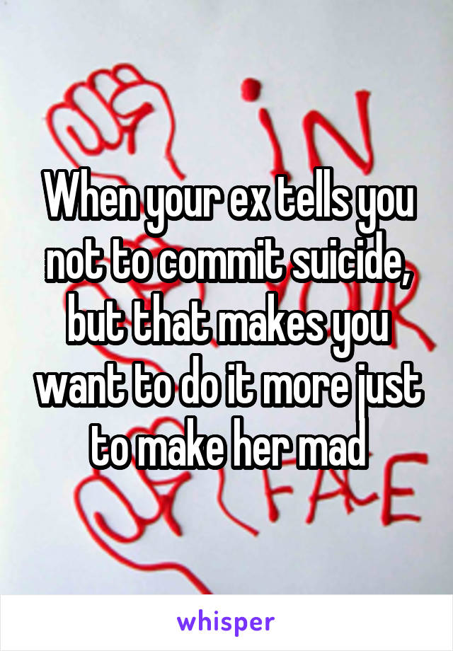 When your ex tells you not to commit suicide, but that makes you want to do it more just to make her mad