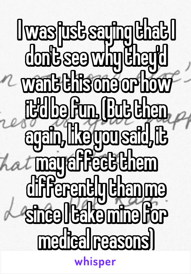 I was just saying that I don't see why they'd want this one or how it'd be fun. (But then again, like you said, it may affect them differently than me since I take mine for medical reasons)