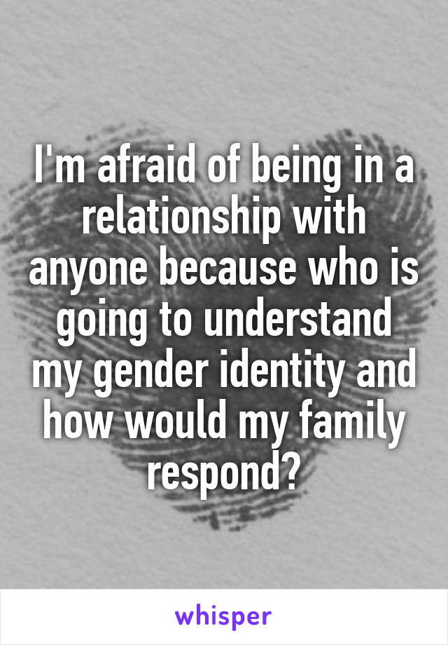 I'm afraid of being in a relationship with anyone because who is going to understand my gender identity and how would my family respond?