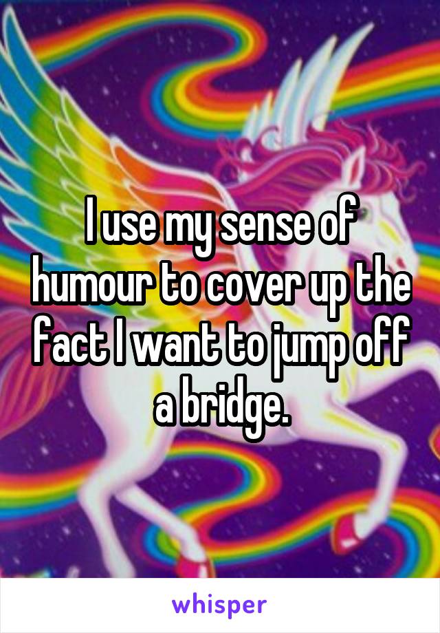 I use my sense of humour to cover up the fact I want to jump off a bridge.