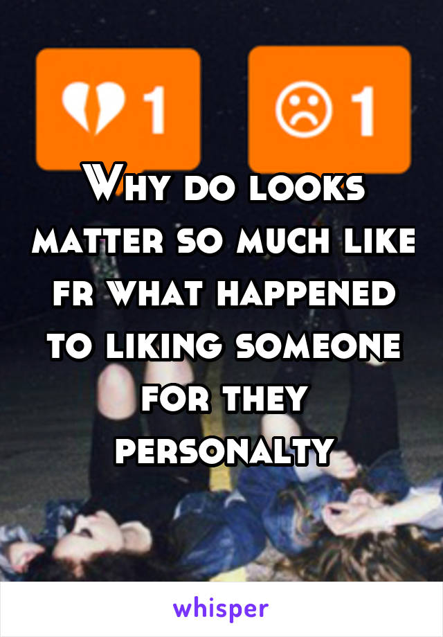 Why do looks matter so much like fr what happened to liking someone for they personalty