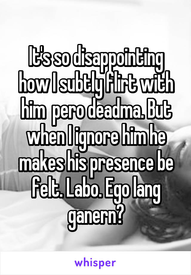 It's so disappointing how I subtly flirt with him  pero deadma. But when I ignore him he makes his presence be felt. Labo. Ego lang ganern?