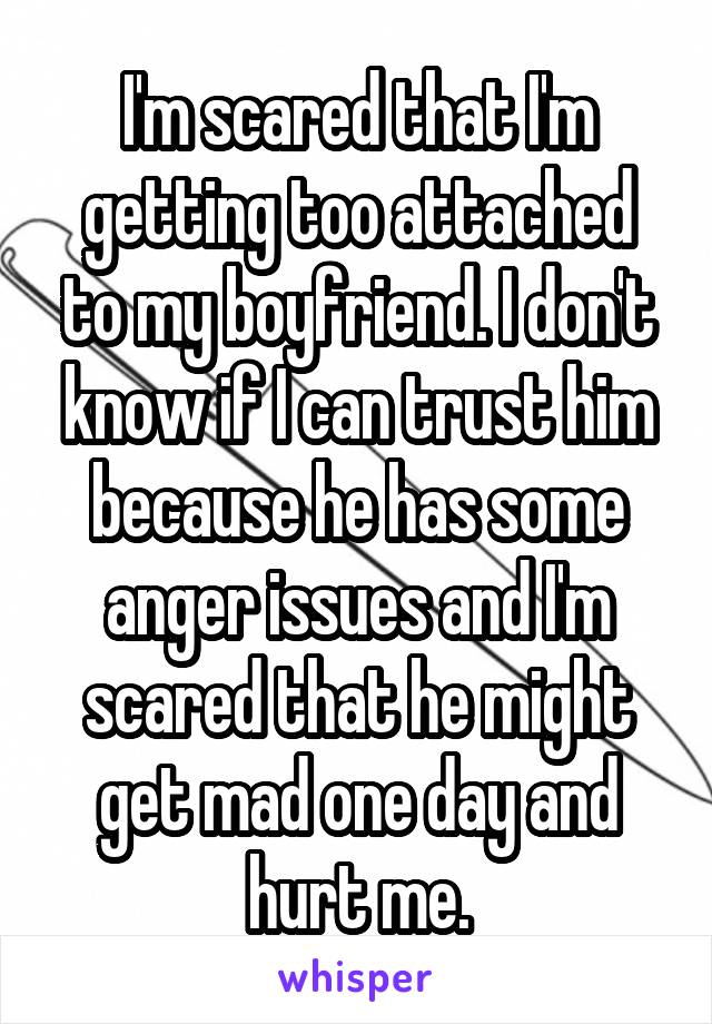 I'm scared that I'm getting too attached to my boyfriend. I don't know if I can trust him because he has some anger issues and I'm scared that he might get mad one day and hurt me.