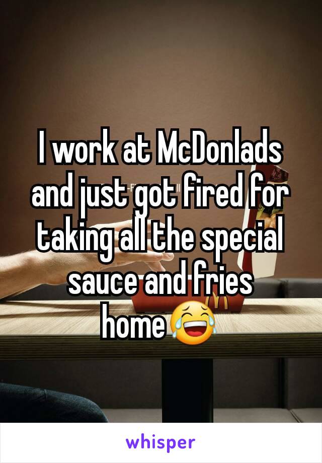 I work at McDonlads and just got fired for taking all the special sauce and fries home😂