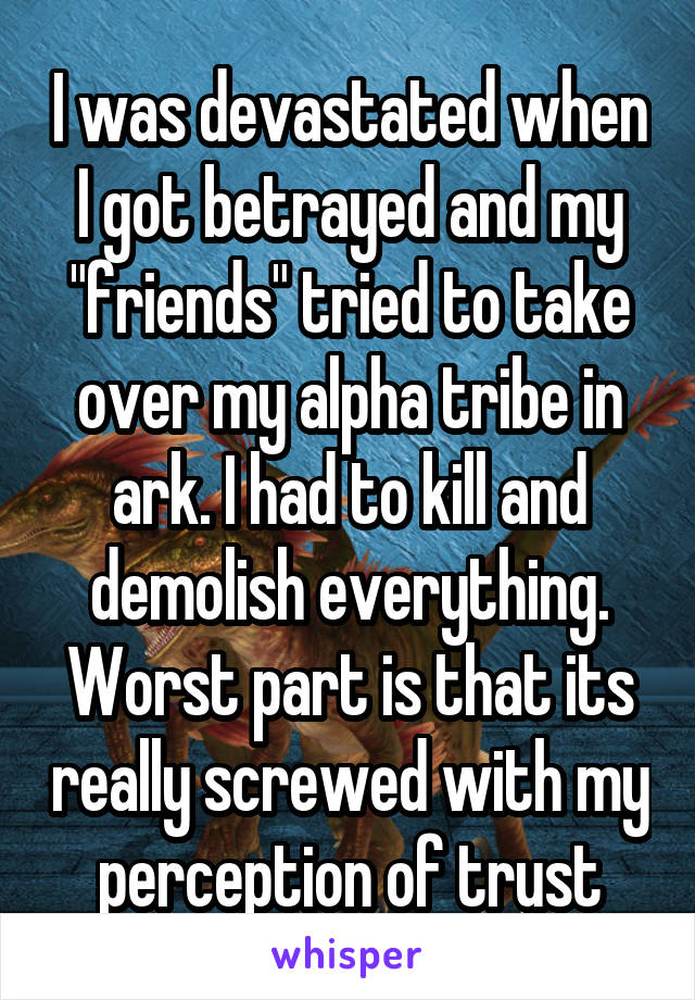 I was devastated when I got betrayed and my "friends" tried to take over my alpha tribe in ark. I had to kill and demolish everything. Worst part is that its really screwed with my perception of trust