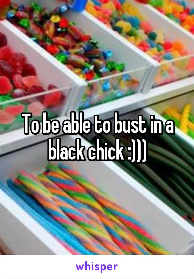 To be able to bust in a black chick :)))