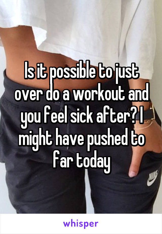 Is it possible to just over do a workout and you feel sick after? I might have pushed to far today