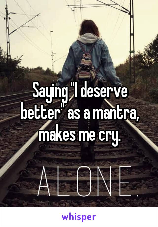 Saying "I deserve better" as a mantra, makes me cry.