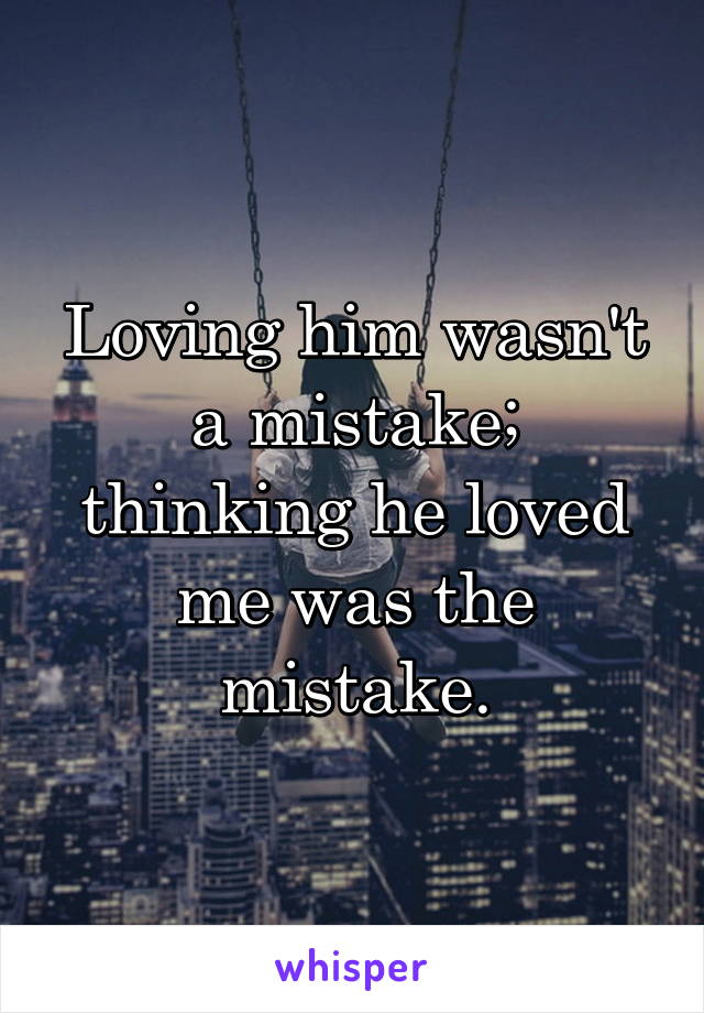 Loving him wasn't a mistake; thinking he loved me was the mistake.