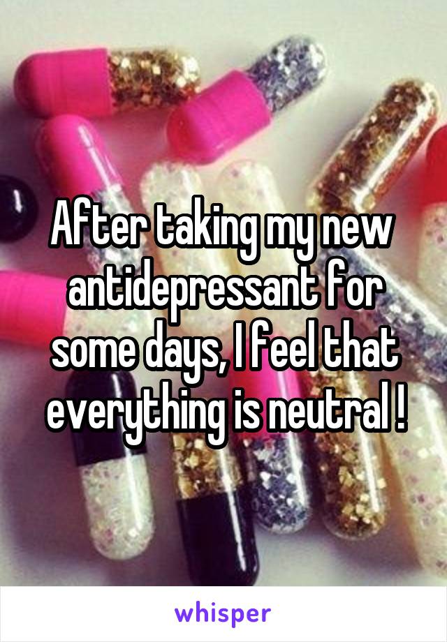 After taking my new  antidepressant for some days, I feel that everything is neutral !