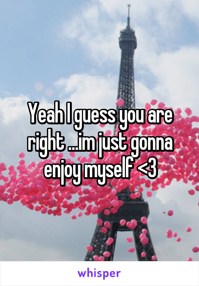 Yeah I guess you are right ...im just gonna enjoy myself <3