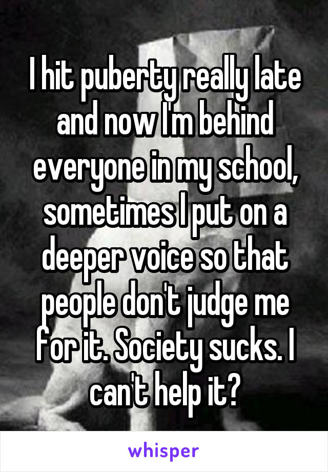 I hit puberty really late and now I'm behind everyone in my school, sometimes I put on a deeper voice so that people don't judge me for it. Society sucks. I can't help it?