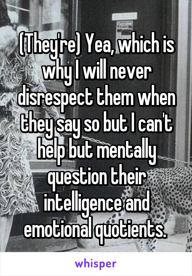 (They're) Yea, which is why I will never disrespect them when they say so but I can't help but mentally question their intelligence and emotional quotients. 