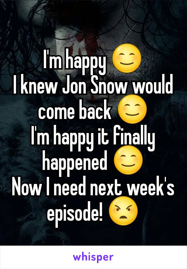 I'm happy 😊
I knew Jon Snow would come back 😊
I'm happy it finally happened 😊
Now I need next week's episode! 😠