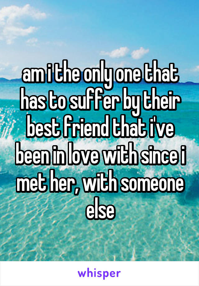 am i the only one that has to suffer by their best friend that i've been in love with since i met her, with someone else