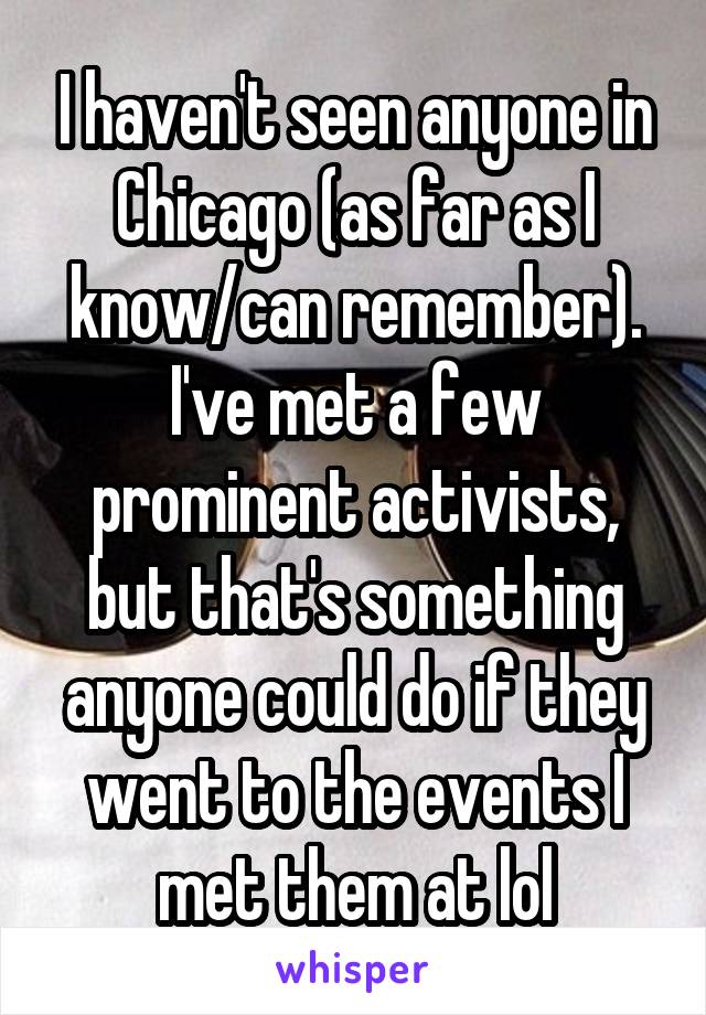 I haven't seen anyone in Chicago (as far as I know/can remember). I've met a few prominent activists, but that's something anyone could do if they went to the events I met them at lol