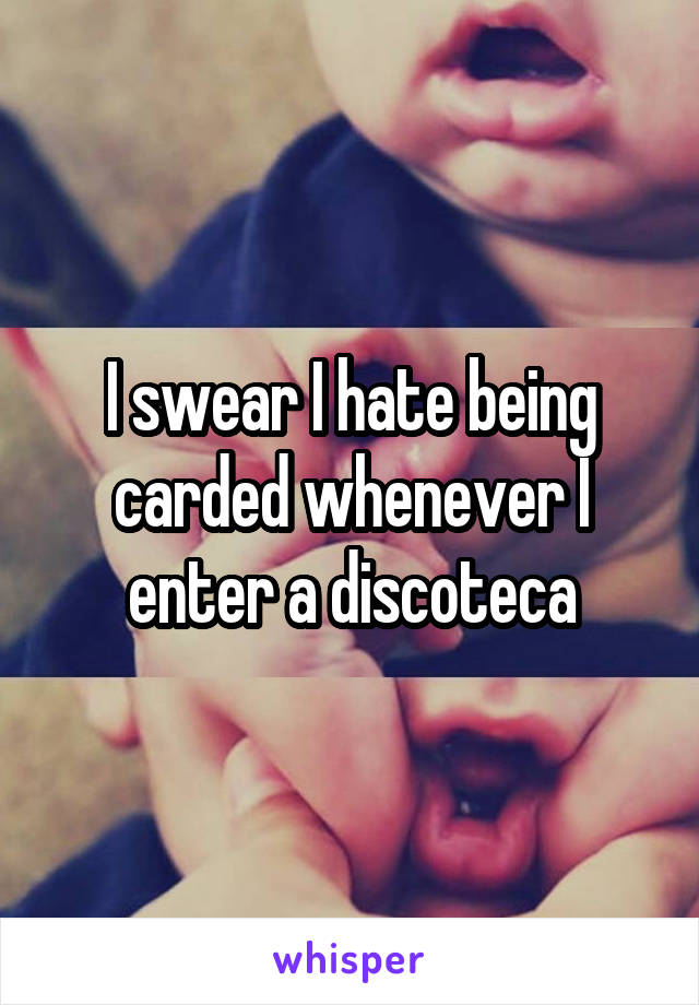 I swear I hate being carded whenever I enter a discoteca