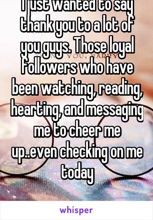 I just wanted to say thank you to a lot of you guys. Those loyal followers who have been watching, reading, hearting, and messaging me to cheer me up..even checking on me today

THANK YOU! 