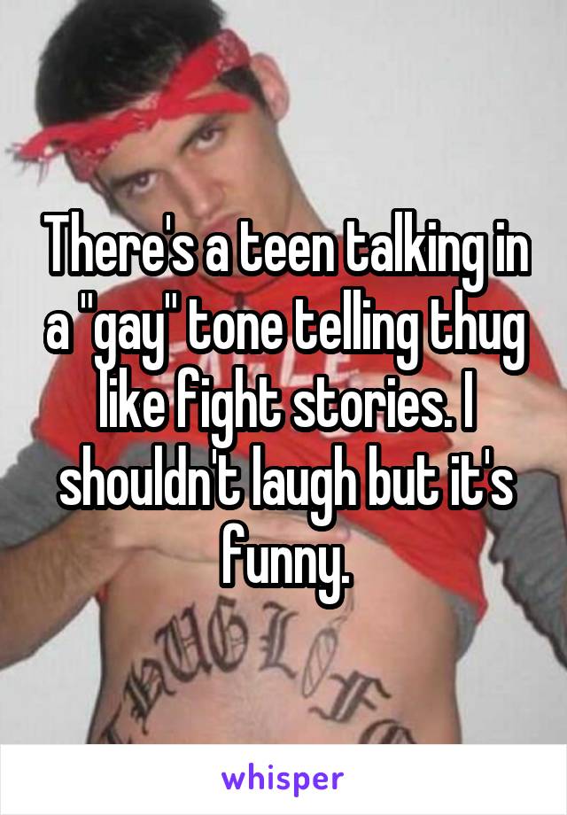 There's a teen talking in a "gay" tone telling thug like fight stories. I shouldn't laugh but it's funny.