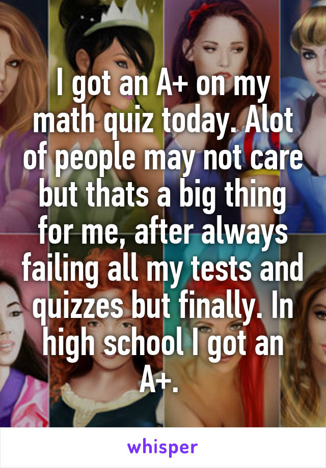 I got an A+ on my math quiz today. Alot of people may not care but thats a big thing for me, after always failing all my tests and quizzes but finally. In high school I got an A+. 