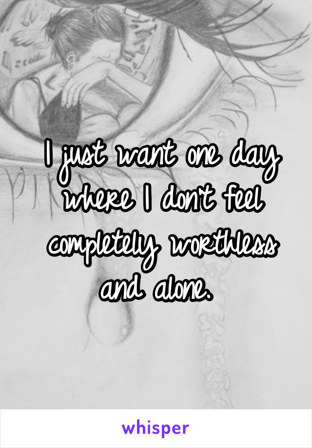 I just want one day where I don't feel completely worthless and alone. 