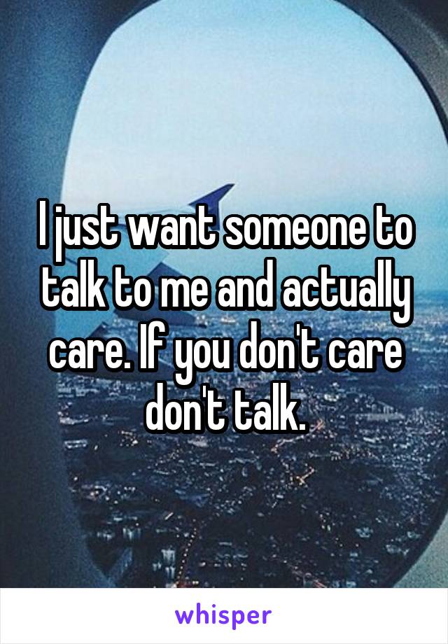 I just want someone to talk to me and actually care. If you don't care don't talk.