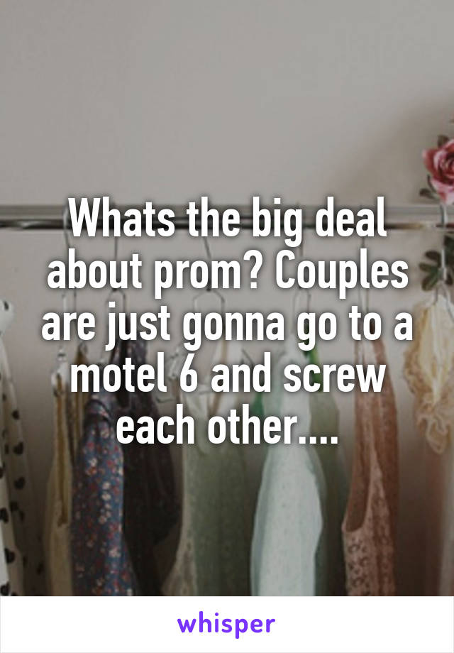 Whats the big deal about prom? Couples are just gonna go to a motel 6 and screw each other....