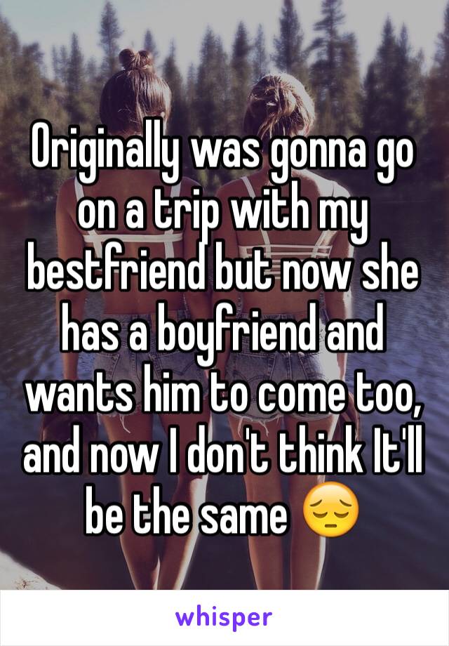 Originally was gonna go on a trip with my bestfriend but now she has a boyfriend and wants him to come too, and now I don't think It'll  be the same 😔