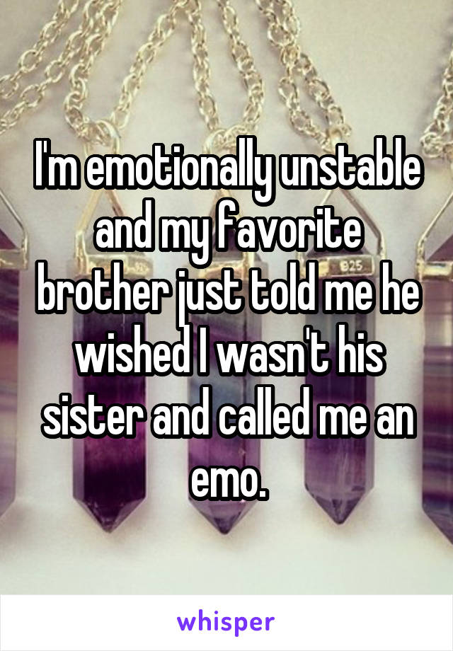 I'm emotionally unstable and my favorite brother just told me he wished I wasn't his sister and called me an emo.