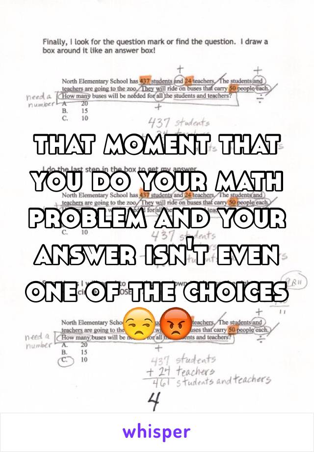 that moment that you do your math problem and your answer isn't even one of the choices 
😒😡