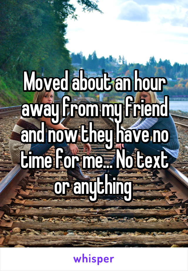 Moved about an hour away from my friend and now they have no time for me... No text or anything 