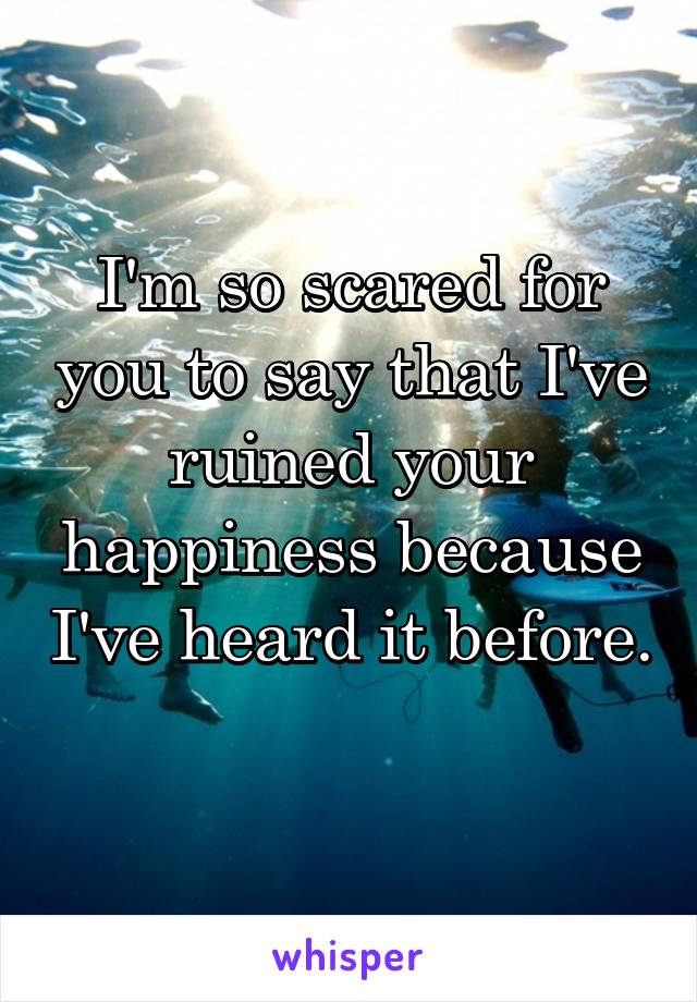 I'm so scared for you to say that I've ruined your happiness because I've heard it before. 