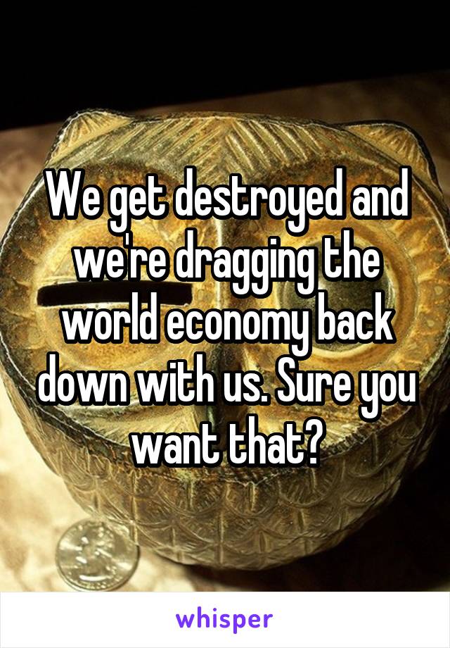 We get destroyed and we're dragging the world economy back down with us. Sure you want that?