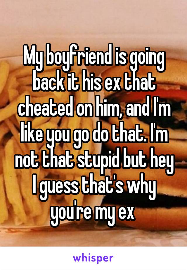 My boyfriend is going back it his ex that cheated on him, and I'm like you go do that. I'm not that stupid but hey I guess that's why you're my ex 