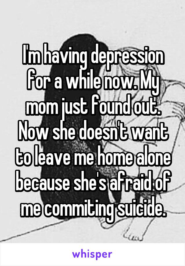 I'm having depression for a while now. My mom just found out. Now she doesn't want to leave me home alone because she's afraid of me commiting suicide.