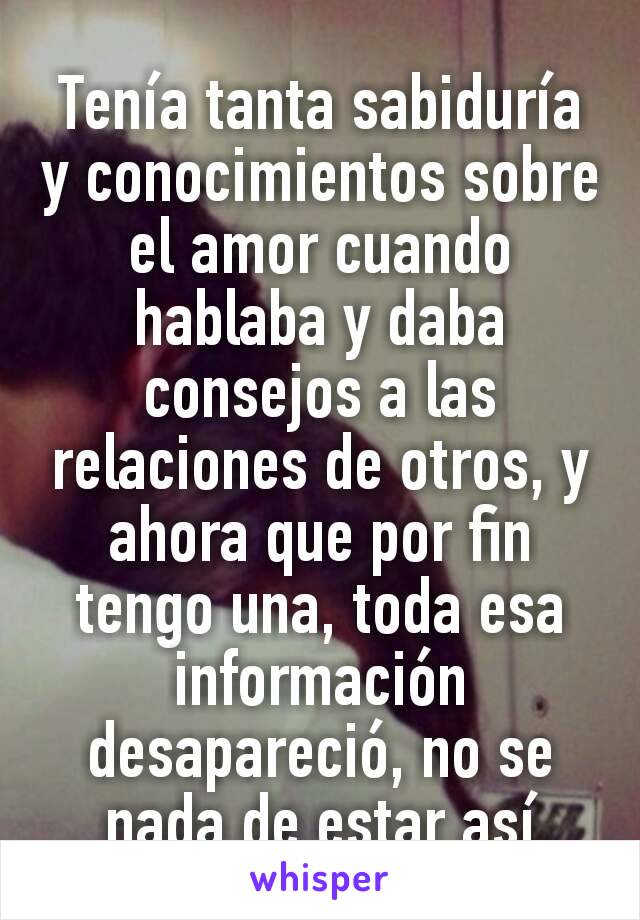 Tenía tanta sabiduría y conocimientos sobre el amor cuando hablaba y daba consejos a las relaciones de otros, y ahora que por fin tengo una, toda esa información desapareció, no se nada de estar así