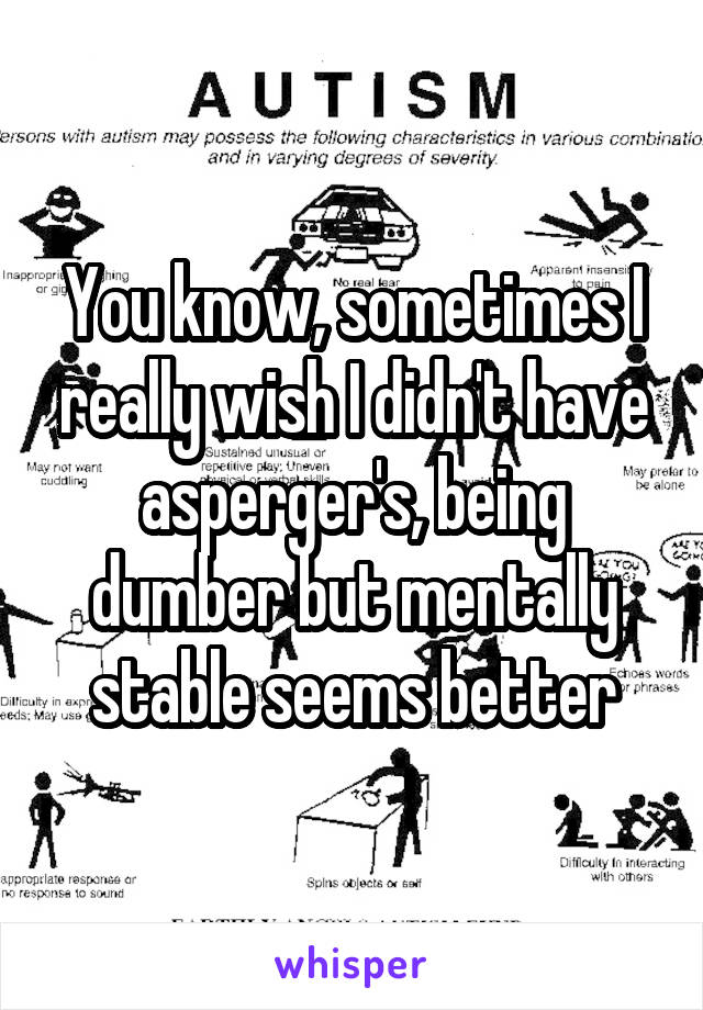 You know, sometimes I really wish I didn't have asperger's, being dumber but mentally stable seems better