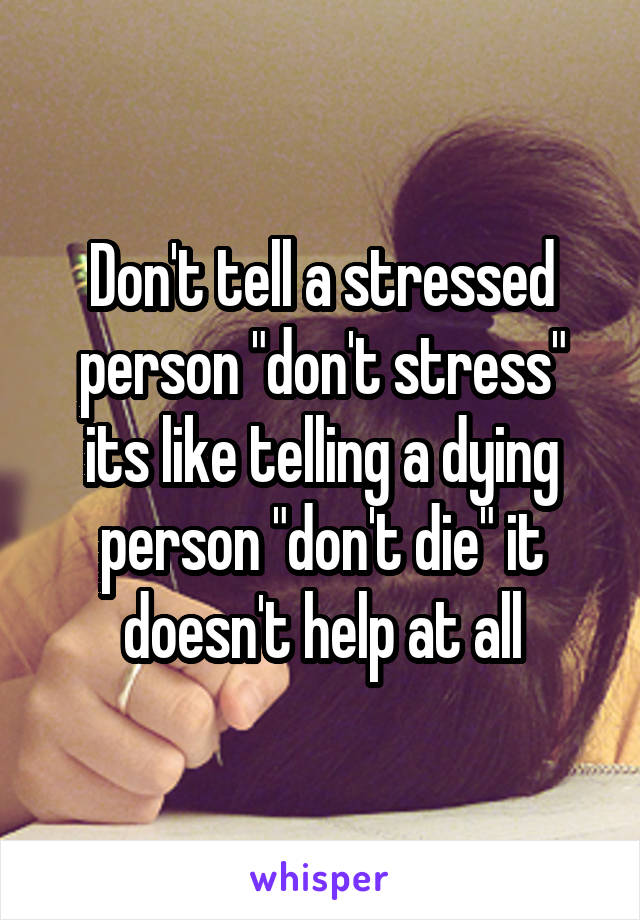 Don't tell a stressed person "don't stress" its like telling a dying person "don't die" it doesn't help at all