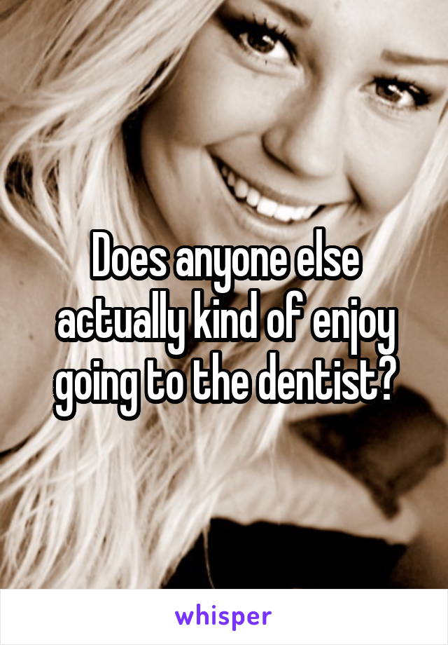 Does anyone else actually kind of enjoy going to the dentist?