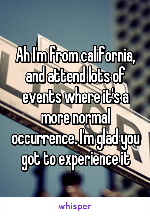 Ah I'm from california, and attend lots of events where it's a more normal occurrence. I'm glad you got to experience it