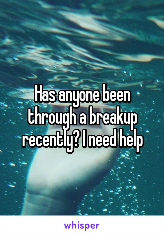 Has anyone been through a breakup recently? I need help