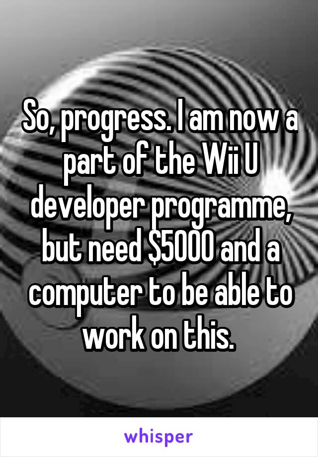 So, progress. I am now a part of the Wii U developer programme, but need $5000 and a computer to be able to work on this. 