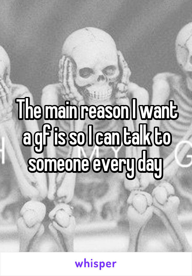 The main reason I want a gf is so I can talk to someone every day 